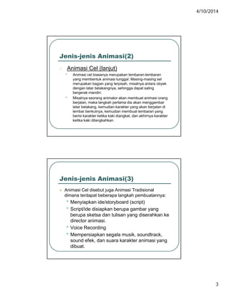 4/10/2014
3
Jenis-jenis Animasi(2)
1 Animasi Cel (lanjut)1. Animasi Cel (lanjut)
• Animasi cel biasanya merupakan lembaran-lembaran
yang membentuk animasi tunggal. Masing-masing sel
merupakan bagian yang terpisah, misalnya antara obyek
dengan latar belakangnya, sehingga dapat saling
bergerak mandiri.
• Misalnya seorang animator akan membuat animasi orang
berjalan maka langkah pertama dia akan menggambarberjalan, maka langkah pertama dia akan menggambar
latar belakang, kemudian karakter yang akan berjalan di
lembar berikutnya, kemudian membuat lembaran yang
berisi karakter ketika kaki diangkat, dan akhirnya karakter
ketika kaki dilangkahkan.
Jenis-jenis Animasi(3)
 Animasi Cel disebut juga Animasi Tradisionalj g
dimana terdapat beberapa langkah pembuatannya:
• Menyiapkan ide/storyboard (script)
• Script/ide disiapkan berupa gambar yang
berupa sketsa dan tulisan yang diserahkan ke
director animasi.
• Voice Recording
• Mempersiapkan segala musik, soundtrack,
sound efek, dan suara karakter animasi yang
dibuat.
 