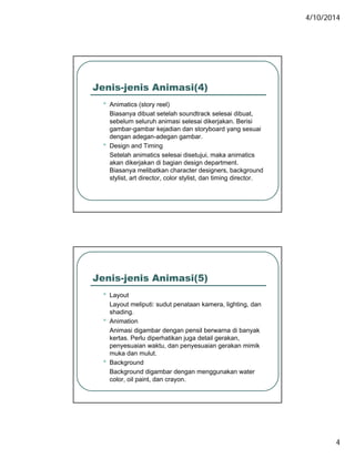 4/10/2014
4
Jenis-jenis Animasi(4)
• Animatics (story reel)
Biasanya dibuat setelah soundtrack selesai dibuat,
sebelum seluruh animasi selesai dikerjakan. Berisi
gambar-gambar kejadian dan storyboard yang sesuai
dengan adegan-adegan gambar.
• Design and Timing
Setelah animatics selesai disetujui, maka animatics
k dik j k di b i d i dakan dikerjakan di bagian design department.
Biasanya melibatkan character designers, background
stylist, art director, color stylist, dan timing director.
Jenis-jenis Animasi(5)
• Layout
Layout meliputi: sudut penataan kamera, lighting, dan
shading.
• Animation
Animasi digambar dengan pensil berwarna di banyak
kertas. Perlu diperhatikan juga detail gerakan,
penyesuaian waktu, dan penyesuaian gerakan mimik
k d lmuka dan mulut.
• Background
Background digambar dengan menggunakan water
color, oil paint, dan crayon.
 