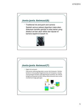 4/10/2014
5
Jenis-jenis Animasi(6)
• Traditional ink-and-paint and camerap
Setelah semua selesai digambar maka akan
dilakukan transfer gambar di atas bahan yang
disebut cel dan akan difoto dan diputar di
kamera seperti di bawah ini:
Jenis-jenis Animasi(7)
• Digital ink and paint
Pada jaman sekarang digunakan scanner dan komputer. Gambar
berikut ini menunjukkan bagaimana dua cel transparan, masing‐
masing dengan karakter yang digambarkan berbeda, dan sebuah
background yang tak tembus cahaya difoto bersama‐sama untuk
membentuk image gabungan. 
 