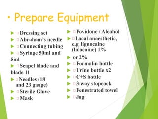 • Prepare Equipment
 Dressing set
 Abraham’s needle
 Connecting tubing
 Syringe 50ml and
5ml
 Scapel blade and
blade 11
 Needles (18
and 23 gauge)
 Sterile Glove
 Mask
 Povidone / Alcohol
 Local anaesthetic,
e.g. lignocaine
(lidocaine) 1%
 or 2%
 Formalin bottle
 Urine bottle x2
 C+S bottle
 3-way stopcock
 Fenestrated towel
 Jug
 