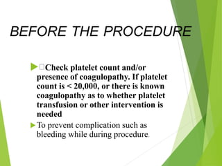 BEFORE THE PROCEDURE
 Check platelet count and/or
presence of coagulopathy. If platelet
count is < 20,000, or there is known
coagulopathy as to whether platelet
transfusion or other intervention is
needed
To prevent complication such as
bleeding while during procedure.
 