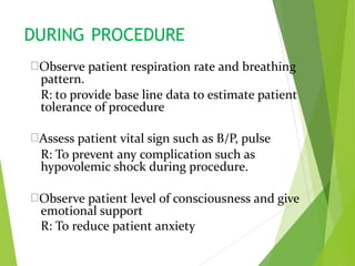 DURING PROCEDURE
Observe patient respiration rate and breathing
pattern.
R: to provide base line data to estimate patient
tolerance of procedure
Assess patient vital sign such as B/P, pulse
R: To prevent any complication such as
hypovolemic shock during procedure.
Observe patient level of consciousness and give
emotional support
R: To reduce patient anxiety
 