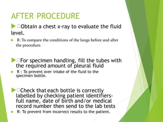 AFTER PROCEDURE
 Obtain a chest x-ray to evaluate the fluid
level.
 R: To compare the conditions of the lungs before and after
the procedure.
 For specimen handling, fill the tubes with
the required amount of pleural fluid
 R : To prevent over intake of the fluid to the
specimen bottle.
 Check that each bottle is correctly
labelled by checking patient identifiers-
full name, date of birth and/or medical
record number then send to the lab tests
 R: To prevent from incorrect results to the patient.
 