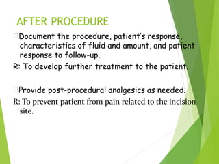 AFTER PROCEDURE
Document the procedure, patient’s response,
characteristics of fluid and amount, and patient
response to follow-up.
R: To develop further treatment to the patient.
Provide post-procedural analgesics as needed.
R: To prevent patient from pain related to the incision
site.
 