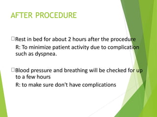 AFTER PROCEDURE
Rest in bed for about 2 hours after the procedure
R: To minimize patient activity due to complication
such as dyspnea.
Blood pressure and breathing will be checked for up
to a few hours
R: to make sure don't have complications
 
