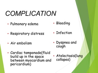 COMPLICATION
▪ Pulmonary edema
▪ Respiratory distress
▪ Air embolism
▪ Cardiac tamponade(fluid
build up in the space
between myocardium and
pericardium)
▪ Bleeding
▪ Infection
▪ Dyspnea and
cough
▪ Atelectasis(lung
collapes)
 