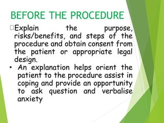 BEFORE THE PROCEDURE
Explain the purpose,
risks/benefits, and steps of the
procedure and obtain consent from
the patient or appropriate legal
design.
• An explanation helps orient the
patient to the procedure assist in
coping and provide an opportunity
to ask question and verbalise
anxiety
 