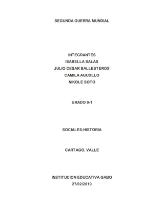 SEGUNDA GUERRA MUNDIAL
INTEGRANTES
ISABELLA SALAS
JULIO CESAR BALLESTEROS
CAMILA AGUDELO
NIKOLE SOTO
GRADO 9-1
SOCIALES-HISTORIA
CARTAGO, VALLE
INSTITUCION EDUCATIVA GABO
27/02/2019
 