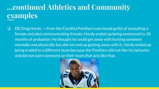 ...continued Athletics and Community
examples
❏ DE Greg Hardy → from the Carolina Panthers was found guilty of assaulting a
female and also communicating threats. Hardy ended up being sentenced to 18
months of probation. He thought he could get away with hurting someone
mentally and physically but did not end up getting away with it. Hardy ended up
being traded to a different team because the Panthers did not like his behavior
and did not want someone on their team that acts like that.
 