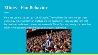 Ethics--Fan Behavior
Fans are usually the best part of all sports. They rally up the team and get them
excited by cheering them on and boo-ing the opponent. There are also fans that
harm others and cause commotion to crowds. These fans are usually the ones that
might have been under the influence or are just really mad.
 
