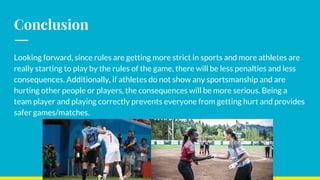 Conclusion
Looking forward, since rules are getting more strict in sports and more athletes are
really starting to play by the rules of the game, there will be less penalties and less
consequences. Additionally, if athletes do not show any sportsmanship and are
hurting other people or players, the consequences will be more serious. Being a
team player and playing correctly prevents everyone from getting hurt and provides
safer games/matches.
 