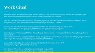 Work Cited
Brennan, Eamonn. “Brazilian Soccer Coach Punches Ref In The Face.” Brazilian Soccer Coach Punches Ref In The Face, 2009,
www.nbcmiami.com/news/sports/Brazilian-Soccer-Coach-Punches-Ref-In-The-Face.html.
Chu, Hau. “The Most Memorable Moments of Athletes Playing through Pain.” The Most Memorable Moments of Athletes Playing
through Pain, 2015, www.nydailynews.com/sports/athletes-played-pain-article-1.2391909.
Graziano, Dan. “New York Giants Ownership at a Glance.” New York Giants Ownership at a Glance, 2015,
www.espn.com/blog/new-york-giants/post/_/id/42015/new-york-giants-ownership-at-a-glance.
Insider, Business. “11 Examples Of Athletes Playing Through Extreme Injuries.” 11 Examples Of Athletes Playing Through Extreme
Injuries, 2013,
www.businessinsider.in/11-examples-of-athletes-playing-through-extreme-injuries/Ronnie-Lott-played-in-a-1985-playoff-game-with-a-cr
ushed-finger-that-eventually-had-to-be-amputated/slideshow/21135644.cms.
Jamail, Nathan. “Good Sportsmanship In Business.” Best Selling Author Nathan Jamail, 2019,
nathanjamail.com/good-sportsmanship-in-business/.
Kerr, Stephen. “Three Tips for Instilling Sportsmanship.” Little League, 2019,
www.littleleague.org/university/articles/three-tips-for-instilling-sportsmanship/.
 