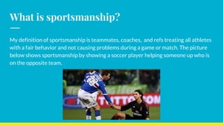 What is sportsmanship?
My definition of sportsmanship is teammates, coaches, and refs treating all athletes
with a fair behavior and not causing problems during a game or match. The picture
below shows sportsmanship by showing a soccer player helping someone up who is
on the opposite team.
 