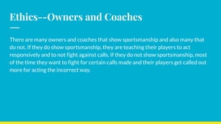 Ethics--Owners and Coaches
There are many owners and coaches that show sportsmanship and also many that
do not. If they do show sportsmanship, they are teaching their players to act
responsively and to not fight against calls. If they do not show sportsmanship, most
of the time they want to fight for certain calls made and their players get called out
more for acting the incorrect way.
 