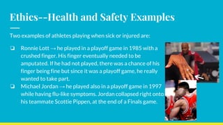 Ethics--Health and Safety Examples
Two examples of athletes playing when sick or injured are:
❏ Ronnie Lott → he played in a playoff game in 1985 with a
crushed finger. His finger eventually needed to be
amputated. If he had not played, there was a chance of his
finger being fine but since it was a playoff game, he really
wanted to take part.
❏ Michael Jordan → he played also in a playoff game in 1997
while having flu-like symptoms. Jordan collapsed right onto
his teammate Scottie Pippen, at the end of a Finals game.
 