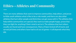 Ethics--Athletes and Community
There are many athletes that want to improve communities, help others, and prove
to little youth athletes what is like to be a role model, and there are also other
athletes that hurt other people and think they can get away with it. The athletes that
help within communities are special, they want to make people happy, prove that
they can fight for anything if their mind is set to it. The athletes that hurt others
usually are found and have consequences. Many of been kicked off of teams and
served jail times and others have had to sit out of games--it all depends what they
did.
 
