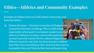 Ethics--Athletes and Community Examples
Examples of athletes that have both helped communities and
have hurt others:
❏ Clayton Kershaw → Kershaw is from the LA Dodgers and
created the Kershaw’s Challenge. This is a faith-based
organization whose goal is to empower people to use their
spheres of influence to impact communities positively. He
wanted to provide a better life for underprivileged kids in
different countries and cities. Kershaw proved to children
that if they have something on their mind that they want to
accomplish, they can if they do their best and keep trying.
 
