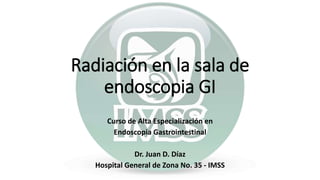 Curso de Alta Especialización en
Endoscopia Gastrointestinal
Dr. Juan D. Díaz
Hospital General de Zona No. 35 - IMSS
Radiación en la sala de
endoscopia GI
 