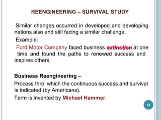 REENGINEERING – SURVIVAL STUDY
14
Similar changes occurred in developed and developing
nations also and still facing a similar challenge.
Example:
Ford Motor Company faced business extinctionextinction at one
time and found the paths to renewed success and
inspires others.
Business Reengineering –
Process thro’ which the continuous success and survival
is indicated (by Americans).
Term is invented by Michael Hammer.
 