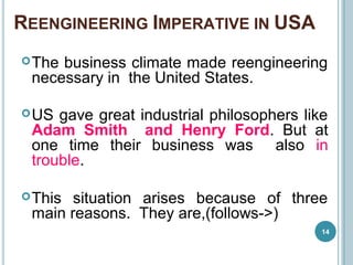 REENGINEERING IMPERATIVE IN USA
The business climate made reengineering
necessary in the United States.
US gave great industrial philosophers like
Adam Smith and Henry Ford. But at
one time their business was also in
trouble.
This situation arises because of three
main reasons. They are,(follows->)
14
 