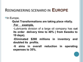 REENGINEERING SCENARIO IN EUROPE
In Europe,
-Quiet Transformations are taking place vitally.
- For example,
-Lubricants division of a large oil company has cut
its order delivery time to 40% ( from 6weeks to
19 days).
-Eliminated $200 millions in inventory and
doubled its profits.
-It aims in overall reduction in operating
expenses to 35%.
 