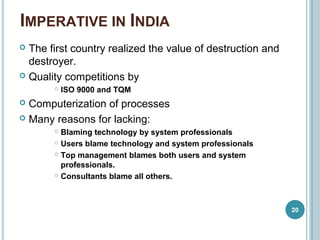 IMPERATIVE IN INDIA
20
 The first country realized the value of destruction and
destroyer.
 Quality competitions by
 ISO 9000 and TQM
 Computerization of processes
 Many reasons for lacking:
 Blaming technology by system professionals
 Users blame technology and system professionals
 Top management blames both users and system
professionals.
 Consultants blame all others.
 