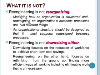 WHAT IT IS NOT?
7
 Reengineering is not reorganizing.reorganizing.
 Modifying how an organization is structured and
redesigning an organization’s business processes
are two different things.
 An organizational structure should be designed so
that it best supports redesigned business
processes.
 Reengineering is not downsizing either.downsizing either.
 Downsizing focuses on the reduction of workforce
to achieve short-term cost savings.
 Reengineering, on the other hand, focuses on
rethinking from the ground up, finding more
efficient ways of working including eliminating work
that is unnecessary.
 