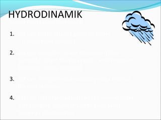 HYDRODINAMIK
Syarat fluida ideal (Bernoulli) :
1. Zat cair tanpa adanya geseran dalam
(cairan tidak viskous)
2. Zat cair mengalir secara stasioner (tidak
berubah) dalam hal kecepatan, arah maupun
besarnya (selalu konstan)
3. Zat cair mengalir secara steady yaitu melalui
lintasan tertentu
4. Zat cair tidak termampatkan (incompressible)
dan mengalir sejumlah cairan yang sama
besarnya (kontinuitas)
 