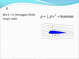 2. Daya angkat pesawat:
Jika h1 = h2 (ketinggian fluida
tetap), maka
konstan2
2
1
=+ vp ρ
v1
v2
p1
p2
F
Gambar: Dengan mengatur kecepatan
udara pada sisi bawah sayap (v2) lebih
lambat dari kecepatan udara sisi
atasnya (v1), akan timbul resultan gaya
F yang timbul akibat perbedaan
tekanan udara pada kedua sisi
kecepatan fluida yang
makin besar akan
diimbangi dengan turunnya
tekanan fluida, dan
sebaliknya . Prinsip inilah
yang yang digunakan
untuk menghasilkan daya
angkat pesawat : “
Perbedaan kecepatan
aliran udara pada sisi atas
dan sisi bawah sayap
pesawat, akan
menghasilkan gaya angkat
pesawat “
 