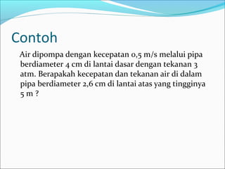 Contoh
Air dipompa dengan kecepatan 0,5 m/s melalui pipa
berdiameter 4 cm di lantai dasar dengan tekanan 3
atm. Berapakah kecepatan dan tekanan air di dalam
pipa berdiameter 2,6 cm di lantai atas yang tingginya
5 m ?
 