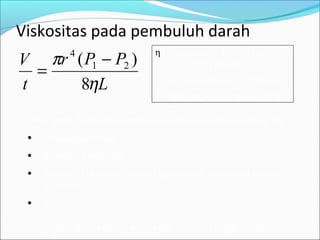 Viskositas pada pembuluh darah
Debit aliran fluida dipengaruhi oleh tahanan yang tergantung pd:
• Panjang pembuluh
• Diameter pembuluh
• Viskous / kekentalan zat cair (pada darah normal kekentalan
3.5 kali air)
• Tekanan
L
PPr
t
V
η
π
8
)( 21
4
−
=
η = Viskousitas = 10-3
Pa (air)
= 3 – 4 .10-3
Pa (darah)
r = jari-jari pembuluh, L = Panjang
P = Tekanan, V = Volume, t = Waktu
Mengapa aliran darah penderita anemia sangat cepat ??
 