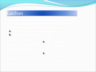 Latihan
Dik: ho = 4 m,
hdasar = 5 m, ρ=103
kg/m3
, g=10 m/s2
Dit: Porang , Pdasar
Seorang menyelam sampai kedalaman 4 m (1 meter
sebelum sampai dasar kolam) jika massa jenis air
1000 kg/m3
dan g=10 m/s2
, berapakah
a.Tekanan hidrostatik yang dialami orang
b.Tekanan hidrostatik dasar kolam
Jawab:
a.Porang = ρ.g.h
= 1000.10.4
= 4.104
Pa
a.Pdasar = ρ.g.h
= 1000.10.5
= 4.105
Pa
 