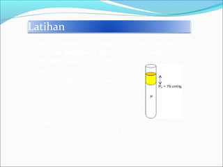 Latihan
Dik:
Po = 76 cmHg, x = 6 cm A
= 2 cm2
.
Dit: P
Jawab:
P = Po + Praksa
Barometer menunjukan angka 76 cm Hg. Panjang x
= 6 cm dan penampang pipa = 2 cm2
. Tekanan
udara dalam pipa (P) adalah... .
x
P = 76 + 6
P = 82 cmHg
 