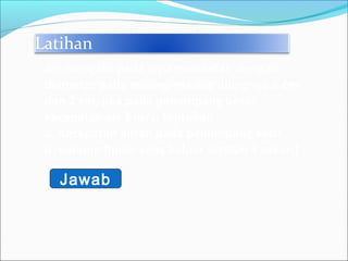 Latihan
Air mengalir pada pipa mendatar dengan
diameter pada masing-masing ujungnya 6 cm
dan 2 cm, jika pada penampang besar
kecepatan air 2 m/s, tentukan :
a. Kecepatan aliran pada penampang kecil
b. volume fluida yang keluar setelah 3 sekon!
Jawab
 