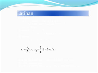 Latihan
Diketahui :
A1 = 1/4πd2
=1/4 3.14 62
= 28,26 cm2
= 28,26 10-4 m2
v1 = 2m/s
di tanya : v2 = ?
V = ? Pada t = 3 s
Di jawab :
A1 v1 = A2 v2
Q = 28,26 10-4 m2
2 m/s = 56,52 10-4 m3
/s
Q= V/t : sehingga
V = Q t = 56,52 10-4 m3
/s . 3s = 169,56 10-4 m3
1
2 1
2
2
3Av = v ; .2 6 /
A 1
v m s= =
 
