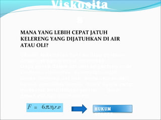 Viskosita
s
Ukuran kekentalan zat cair atau gesekan
dalam zat cair disebut viskositas.
Gaya gesek dalam zat cair tergantung pada
koefisien viskositas, kecepatan relatif
benda terhadap zat cair, serta ukuran dan
bentuk geometris benda. Untuk benda yang
berbentuk bola dengan jari-jari r, gaya
gesek zat cair dirumuskan:
MANA YANG LEBIH CEPAT JATUH
KELERENG YANG DIJATUHKAN DI AIR
ATAU OLI?
HUKUM
STOKES
 