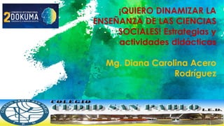 ¡QUIERO DINAMIZAR LA
ENSEÑANZA DE LAS CIENCIAS
SOCIALES! Estrategias y
actividades didácticas
Mg. Diana Carolina Acero
Rodríguez
 