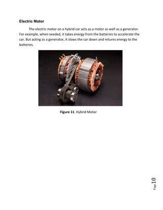 Page10
Electric Motor
The electric motor on a hybrid car acts as a motor as well as a generator.
For example, when needed, it takes energy from the batteries to accelerate the
car. But acting as a generator, it slows the car down and returns energy to the
batteries.
Figure 11. Hybrid Motor
 