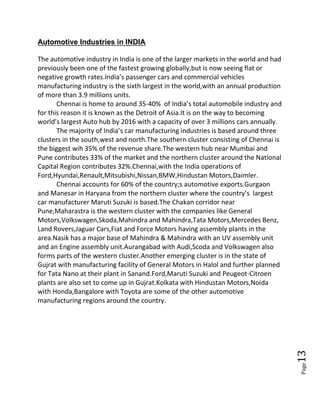 Page13
Automotive Industries in INDIA
The automotive industry in India is one of the larger markets in the world and had
previously been one of the fastest growing globally,but is now seeing flat or
negative growth rates.India’s passenger cars and commercial vehicles
manufacturing industry is the sixth largest in the world,with an annual production
of more than 3.9 millions units.
Chennai is home to around 35-40% of India’s total automobile industry and
for this reason it is known as the Detroit of Asia.It is on the way to becoming
world’s largest Auto hub by 2016 with a capacity of over 3 millions cars annually.
The majority of India’s car manufacturing industries is based around three
clusters in the south,west and north.The southern cluster consisting of Chennai is
the biggest wih 35% of the revenue share.The western hub near Mumbai and
Pune contributes 33% of the market and the northern cluster around the National
Capital Region contributes 32%.Chennai,with the India operations of
Ford,Hyundai,Renault,Mitsubishi,Nissan,BMW,Hindustan Motors,Daimler.
Chennai accounts for 60% of the country;s automotive exports.Gurgaon
and Manesar in Haryana from the northern cluster where the country’s largest
car manufacturer Maruti Suzuki is based.The Chakan corridor near
Pune,Maharastra is the western cluster with the companies like General
Motors,Volkswagen,Skoda,Mahindra and Mahindra,Tata Motors,Mercedes Benz,
Land Rovers,Jaguar Cars,Fiat and Force Motors having assembly plants in the
area.Nasik has a major base of Mahindra & Mahindra with an UV assembly unit
and an Engine assembly unit.Aurangabad with Audi,Scoda and Volkswagen also
forms parts of the western cluster.Another emerging cluster is in the state of
Gujrat with manufacturing facility of General Motors in Halol and further planned
for Tata Nano at their plant in Sanand.Ford,Maruti Suzuki and Peugeot-Citroen
plants are also set to come up in Gujrat.Kolkata with Hindustan Motors,Noida
with Honda,Bangalore with Toyota are some of the other automotive
manufacturing regions around the country.
 