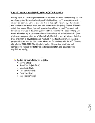 Page14
Electric Vehicle and Hybrid Vehicle (xEV) Industry
During April 2012 Indian government has planned to unveil the roadmap for the
development of domestic electric and hybrid vehicles (xEV) in the country.A
discussion between various stakeholders including Government,industries and
the academia has taken place.The final contours of the policy formed after this
set of discussions.Ministries such as petroleum,Finance,Road Transport and
Power are involved in developing a broad framework for the sector.Along with
these ministries big auto industrialists name such as Mr.Anand Mahindra (vice
chairman,managing director of Mahindra & Mahindra) and Mr.Vikram Kirloskar
(vice chairman of Toyota) are also involved in the task.Government has also
proposed to set up a Rs. 740 crores R&D fund for the sector in the 12th
five year
plan during 2012-2017. The idea is to reduce high cost of key imported
components such as the batteries and electric motors and develop such
capabilities locally.
Electric car manufacturers in India
 Ajanta Group
 Hero Electric (YO Bikes)
 Mahindra REVA
 Tara International
 Chevrolet Beat
 Tata (Indica Vesta)
 