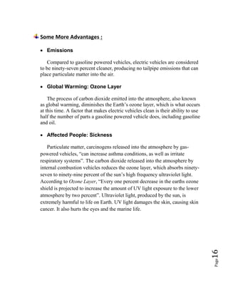 Page16
Some More Advantages :
 Emissions
Compared to gasoline powered vehicles, electric vehicles are considered
to be ninety-seven percent cleaner, producing no tailpipe emissions that can
place particulate matter into the air.
 Global Warming: Ozone Layer
The process of carbon dioxide emitted into the atmosphere, also known
as global warming, diminishes the Earth’s ozone layer, which is what occurs
at this time. A factor that makes electric vehicles clean is their ability to use
half the number of parts a gasoline powered vehicle does, including gasoline
and oil.
 Affected People: Sickness
Particulate matter, carcinogens released into the atmosphere by gas-
powered vehicles, “can increase asthma conditions, as well as irritate
respiratory systems”. The carbon dioxide released into the atmosphere by
internal combustion vehicles reduces the ozone layer, which absorbs ninety-
seven to ninety-nine percent of the sun’s high frequency ultraviolet light.
According to Ozone Layer, “Every one percent decrease in the earths ozone
shield is projected to increase the amount of UV light exposure to the lower
atmosphere by two percent”. Ultraviolet light, produced by the sun, is
extremely harmful to life on Earth. UV light damages the skin, causing skin
cancer. It also hurts the eyes and the marine life.
 