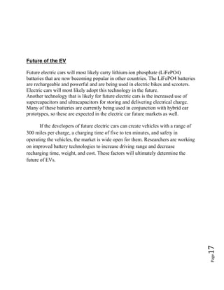 Page17
Future of the EV
Future electric cars will most likely carry lithium-ion phosphate (LiFePO4)
batteries that are now becoming popular in other countries. The LiFePO4 batteries
are rechargeable and powerful and are being used in electric bikes and scooters.
Electric cars will most likely adopt this technology in the future.
Another technology that is likely for future electric cars is the increased use of
supercapacitors and ultracapacitors for storing and delivering electrical charge.
Many of these batteries are currently being used in conjunction with hybrid car
prototypes, so these are expected in the electric car future markets as well.
If the developers of future electric cars can create vehicles with a range of
300 miles per charge, a charging time of five to ten minutes, and safety in
operating the vehicles, the market is wide open for them. Researchers are working
on improved battery technologies to increase driving range and decrease
recharging time, weight, and cost. These factors will ultimately determine the
future of EVs.
 