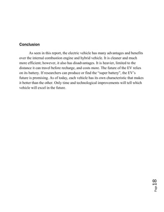 Page18
Conclusion
As seen in this report, the electric vehicle has many advantages and benefits
over the internal combustion engine and hybrid vehicle. It is cleaner and much
more efficient; however, it also has disadvantages. It is heavier, limited to the
distance it can travel before recharge, and costs more. The future of the EV relies
on its battery. If researchers can produce or find the “super battery”, the EV’s
future is promising. As of today, each vehicle has its own characteristic that makes
it better than the other. Only time and technological improvements will tell which
vehicle will excel in the future.
 