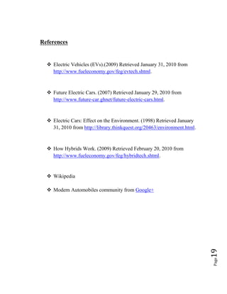 Page19
References
 Electric Vehicles (EVs).(2009) Retrieved January 31, 2010 from
http://www.fueleconomy.gov/feg/evtech.shtml.
 Future Electric Cars. (2007) Retrieved January 29, 2010 from
http://www.future-car.ghnet/future-electric-cars.html.
 Electric Cars: Effect on the Environment. (1998) Retrieved January
31, 2010 from http://library.thinkquest.org/20463/environment.html.
 How Hybrids Work. (2009) Retrieved February 20, 2010 from
http://www.fueleconomy.gov/feg/hybridtech.shtml.
 Wikipedia
 Modern Automobiles community from Google+
 