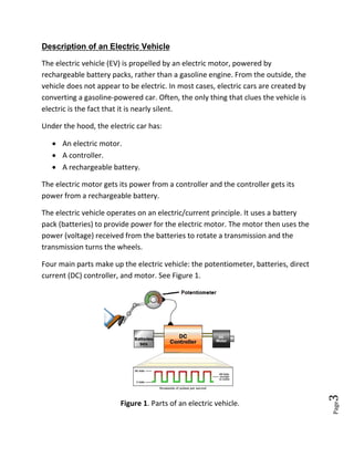 Page3
Description of an Electric Vehicle
The electric vehicle (EV) is propelled by an electric motor, powered by
rechargeable battery packs, rather than a gasoline engine. From the outside, the
vehicle does not appear to be electric. In most cases, electric cars are created by
converting a gasoline-powered car. Often, the only thing that clues the vehicle is
electric is the fact that it is nearly silent.
Under the hood, the electric car has:
 An electric motor.
 A controller.
 A rechargeable battery.
The electric motor gets its power from a controller and the controller gets its
power from a rechargeable battery.
The electric vehicle operates on an electric/current principle. It uses a battery
pack (batteries) to provide power for the electric motor. The motor then uses the
power (voltage) received from the batteries to rotate a transmission and the
transmission turns the wheels.
Four main parts make up the electric vehicle: the potentiometer, batteries, direct
current (DC) controller, and motor. See Figure 1.
Figure 1. Parts of an electric vehicle.
 