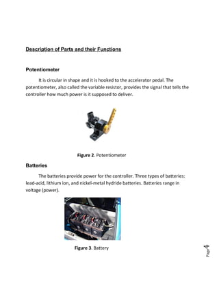 Page4
Description of Parts and their Functions
Potentiometer
It is circular in shape and it is hooked to the accelerator pedal. The
potentiometer, also called the variable resistor, provides the signal that tells the
controller how much power is it supposed to deliver.
Figure 2. Potentiometer
Batteries
The batteries provide power for the controller. Three types of batteries:
lead-acid, lithium ion, and nickel-metal hydride batteries. Batteries range in
voltage (power).
Figure 3. Battery
 