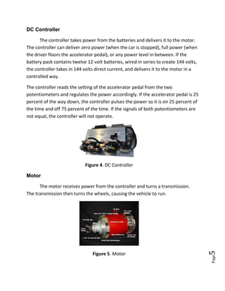 Page5
DC Controller
The controller takes power from the batteries and delivers it to the motor.
The controller can deliver zero power (when the car is stopped), full power (when
the driver floors the accelerator pedal), or any power level in between. If the
battery pack contains twelve 12-volt batteries, wired in series to create 144 volts,
the controller takes in 144 volts direct current, and delivers it to the motor in a
controlled way.
The controller reads the setting of the accelerator pedal from the two
potentiometers and regulates the power accordingly. If the accelerator pedal is 25
percent of the way down, the controller pulses the power so it is on 25 percent of
the time and off 75 percent of the time. If the signals of both potentiometers are
not equal, the controller will not operate.
Figure 4. DC Controller
Motor
The motor receives power from the controller and turns a transmission.
The transmission then turns the wheels, causing the vehicle to run.
Figure 5. Motor
 