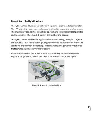 Page7
Description of a Hybrid Vehicle
The hybrid vehicle (HV) is powered by both a gasoline engine and electric motor.
The HV runs using power from an internal combustion engine and electric motor.
The engine provides most of the vehicle’s power, and the electric motor provides
additional power when needed, such as accelerating and passing.
The hybrid vehicle operates on a gasoline and electric energy principle. A hybrid
car features a small fuel-efficient gas engine combined with an electric motor that
assists the engine when accelerating. The electric motor is powered by batteries
that recharge automatically while you drive.
Five main parts make up the hybrid vehicle: the battery, internal combustion
engine (ICE), generator, power split device, and electric motor. See Figure 2.
Figure 6. Parts of a hybrid vehicle.
 