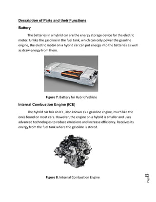 Page8
Description of Parts and their Functions
Battery
The batteries in a hybrid car are the energy storage device for the electric
motor. Unlike the gasoline in the fuel tank, which can only power the gasoline
engine, the electric motor on a hybrid car can put energy into the batteries as well
as draw energy from them.
Figure 7. Battery for Hybrid Vehicle
Internal Combustion Engine (ICE)
The hybrid car has an ICE, also known as a gasoline engine, much like the
ones found on most cars. However, the engine on a hybrid is smaller and uses
advanced technologies to reduce emissions and increase efficiency. Receives its
energy from the fuel tank where the gasoline is stored.
Figure 8. Internal Combustion Engine
 