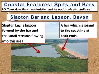 Slapton Bar and Lagoon, Devon
Slapton Ley, a lagoon
formed by the bar and
the small streams flowing
into this area.
A bar which is joined
to the coastline at
both ends.
Coastal Features: Spits and Bars
LO: To explain the characteristics and formation of spits and bars.
 
